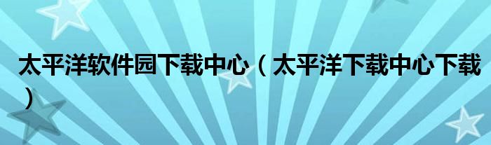 太平洋软件园下载中心（太平洋下载中心下载） 