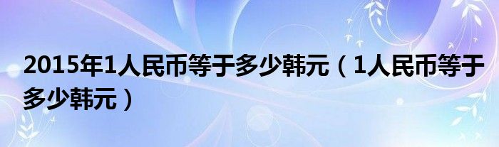 2015年1人民币等于多少韩元（1人民币等于多少韩元） 