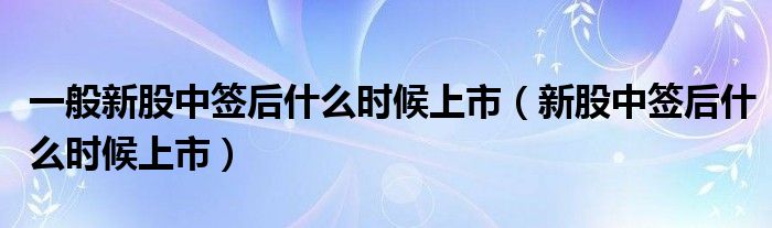 一般新股中签后什么时候上市（新股中签后什么时候上市） 