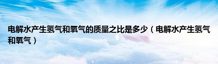 电解水产生氢气和氧气的质量之比是多少（电解水产生氢气和氧气）